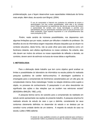 17



problematização, que o façam desenvolver suas capacidades intelectuais de forma
mais ampla. Além disso, de acordo com Brignol, (2004)

                     O uso do computador e Internet nos contextos do ambiente de ensino e
                     aprendizagem nos traz muitas possibilidades, entre elas a de inclusão
                     social. Estas,enriquecem as experiências dos alunos que ainda não tiveram
                     a oportunidade de contato com novas tecnologias e permite uma
                     aplicabilidade para um aprendizado motivador para os que já convivem com
                     estes ambientes. Outro aspecto importante é o de compartilhamento das
                     suas produções (p.36).

       Porém, neste cenário de inúmeras possibilidades, nos deparamos com
algumas limitações que por vezes, acabam por dificultar o trabalho do professor. Os
desafios da era da informática exigem respostas eficazes daqueles que se situam no
contexto educativo, desta forma, não se pode olhar para este problema como um
fenômeno distante, sem efeitos significativos no nosso cotidiano. No entanto, eles
não devem ser motivo de entrave na nossa capacidade de reflexão e decisão, ao
contrário, devem servir de estímulo na busca de novas idéias e significados.


3. METODOLOGIA


      Para a efetivação deste trabalho que tem como objetivo geral analisar os
limites e possibilidades do laboratório de informática na escola pública foi realizada
pesquisa qualitativa de caráter teórico-empírico. A abordagem qualitativa é
empregada para a compreensão de fenômenos caracterizados por um alto grau de
complexidade interna. Esta metodologia “insiste na relação dinâmica entre sujeito e
objeto, no processo de conhecimento. O pesquisador é um ativo descobridor do
significado das ações e das relações que se ocultam nas estruturas sociais"
(BOGDAN e BIKLEN, 1982, p.43).
      A pesquisa teórica serviu de subsídio para a compreensão da realidade em
estudo sendo apresentada nas seções do presente trabalho. A pesquisa empírica foi
realizada através de estudo de caso o que a delimita, considerando ter seus
contornos claramente definidos no desenrolar do estudo e se destaca por se
constituir numa unidade dentro de um sistema. A respeito do estudo de caso na
escola, Lüdke (1986) salienta:


                     O estudo de caso qualitativo encerra um grande potencial para conhecer e
                     compreender melhor os problemas da escola. Ao retratar o cotidiano escolar
 