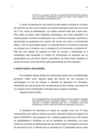 18


                    em toda a sua riqueza, este tipo de pesquisa oferece elementos preciosos
                    para uma melhor compreensão do papel da escola e duas relações com
                    outras instituições da sociedade (p.24).


      O campo de pesquisa foi uma escola da rede pública municipal do município
de Cachoeira do Sul e como sujeitos da pesquisa dezessete alunos de uma turma
de 2º ano, classe de Alfabetização, com idades variando entre sete e doze anos.
Para coleta de dados foram realizadas observações, pois estas possibilitam um
contato pessoal e estreito do pesquisador com o fenômeno estudado, permitindo a
aproximação da perspectiva dos sujeitos. De acordo com Quivy e Campenhoudt
(2003, p. 48) “as observações captam os comportamentos no momento em que eles
se produzem em si mesmos, sem a mediação de um documento ou testemunho”.
Pelo fato dos sujeitos da pesquisa se tratar de crianças, a observação foi a
metodologia mais apropriada no sentido de compreender as situações que se
apresentavam de uma forma natural e espontânea. Os dados foram coletados no
período de março a junho de 2010 e serão apresentados de forma descritiva.


4. RESULTADOS E DISCUSSÕES


      Os resultados obtidos através das observações desta turma de alfabetização
permitiram refletir sobre algumas ações dos alunos em seu processo de
aprendizagem no que diz respeito à utilização do laboratório de informática,
entendendo que este processo não se desenvolve de forma isolada, mas dentro de
um contexto onde é fundamental a interação entre os sujeitos envolvidos.
      Segundo Valente (1993):


                    Para a implantação dos recursos tecnológicos de forma eficaz na educação
                    são necessários quatro ingredientes básicos: o computador, o software
                    educativo, o professor (capacitado para usar o computador como meio
                    educacional) e o aluno, sendo que nenhum se sobressai ao outro (p.01).


      O laboratório de informática da escola em questão conta com 10 (dez)
computadores com acesso à internet que foram adquiridos através do programa do
governo PROINFO e são equipados com o sistema operacional Linux. Para ilustrar
as possibilidades e limitações do uso do laboratório de informática, uso como
referência uma turma de alfabetização de uma escola pública municipal do município
de Cachoeira do Sul. A referida turma é composta por 17 (dezessete) alunos, todos
 