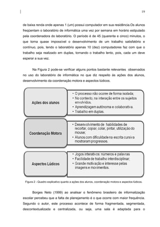 19



de baixa renda onde apenas 1 (um) possui computador em sua residência.Os alunos
freqüentam o laboratório de informática uma vez por semana em horário estipulado
pela coordenadora do laboratório. O período é de 45 (quarenta e cinco) minutos, o
que torna quase impossível o desenvolvimento de um trabalho satisfatório e
contínuo, pois, tendo o laboratório apenas 10 (dez) computadores faz com que o
trabalho seja realizado em duplas, tornando o trabalho lento, pois, cada um deve
esperar a sua vez.


      Na Figura 2 pode-se verificar alguns pontos bastante relevantes observados
no uso do laboratório de informática no que diz respeito às ações dos alunos,
desenvolvimento da coordenação motora e aspectos lúdicos.




 Figura 2 - Quadro explicativo quanto a ações dos alunos, coordenação motora e aspectos lúdicos.


      Borges Neto (1999) ao analisar o fenômeno brasileiro de informatização
escolar percebeu que a falta de planejamento é o que ocorre com maior frequência.
Segundo o autor, este processo acontece de forma fragmentada, segmentada,
descontextualizada e centralizada, ou seja, uma sala é adaptada para o
 