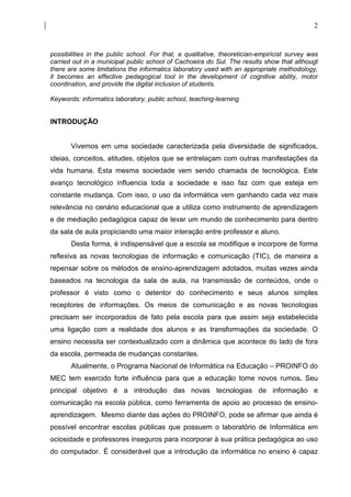 2



possibilities in the public school. For that, a qualitative, theoretician-empiricist survey was
carried out in a municipal public school of Cachoeira do Sul. The results show that althougt
there are some limitations the informatics laboratory used with an appropriate methodology,
it becomes an effective pedagogical tool in the development of cognitive ability, motor
coordination, and provide the digital inclusion of students.

Keywords: informatics laboratory, public school, teaching-learning


INTRODUÇÃO


       Vivemos em uma sociedade caracterizada pela diversidade de significados,
ideias, conceitos, atitudes, objetos que se entrelaçam com outras manifestações da
vida humana. Esta mesma sociedade vem sendo chamada de tecnológica. Este
avanço tecnológico influencia toda a sociedade e isso faz com que esteja em
constante mudança. Com isso, o uso da informática vem ganhando cada vez mais
relevância no cenário educacional que a utiliza como instrumento de aprendizagem
e de mediação pedagógica capaz de levar um mundo de conhecimento para dentro
da sala de aula propiciando uma maior interação entre professor e aluno.
       Desta forma, é indispensável que a escola se modifique e incorpore de forma
reflexiva as novas tecnologias de informação e comunicação (TIC), de maneira a
repensar sobre os métodos de ensino-aprendizagem adotados, muitas vezes ainda
baseados na tecnologia da sala de aula, na transmissão de conteúdos, onde o
professor é visto como o detentor do conhecimento e seus alunos simples
receptores de informações. Os meios de comunicação e as novas tecnologias
precisam ser incorporados de fato pela escola para que assim seja estabelecida
uma ligação com a realidade dos alunos e as transformações da sociedade. O
ensino necessita ser contextualizado com a dinâmica que acontece do lado de fora
da escola, permeada de mudanças constantes.
       Atualmente, o Programa Nacional de Informática na Educação – PROINFO do
MEC tem exercido forte influência para que a educação tome novos rumos. Seu
principal objetivo é a introdução das novas tecnologias de informação e
comunicação na escola pública, como ferramenta de apoio ao processo de ensino-
aprendizagem. Mesmo diante das ações do PROINFO, pode se afirmar que ainda é
possível encontrar escolas públicas que possuem o laboratório de Informática em
ociosidade e professores inseguros para incorporar à sua prática pedagógica ao uso
do computador. É considerável que a introdução da informática no ensino é capaz
 