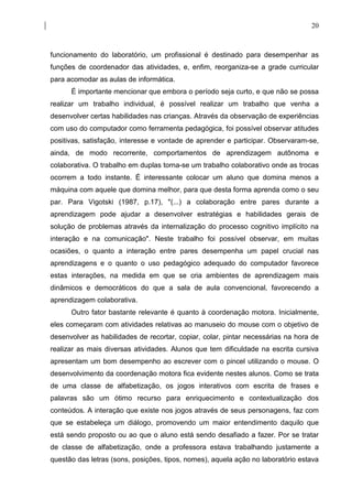 20



funcionamento do laboratório, um profissional é destinado para desempenhar as
funções de coordenador das atividades, e, enfim, reorganiza-se a grade curricular
para acomodar as aulas de informática.
      É importante mencionar que embora o período seja curto, e que não se possa
realizar um trabalho individual, é possível realizar um trabalho que venha a
desenvolver certas habilidades nas crianças. Através da observação de experiências
com uso do computador como ferramenta pedagógica, foi possível observar atitudes
positivas, satisfação, interesse e vontade de aprender e participar. Observaram-se,
ainda, de modo recorrente, comportamentos de aprendizagem autônoma e
colaborativa. O trabalho em duplas torna-se um trabalho colaborativo onde as trocas
ocorrem a todo instante. É interessante colocar um aluno que domina menos a
máquina com aquele que domina melhor, para que desta forma aprenda como o seu
par. Para Vigotski (1987, p.17), "(...) a colaboração entre pares durante a
aprendizagem pode ajudar a desenvolver estratégias e habilidades gerais de
solução de problemas através da internalização do processo cognitivo implícito na
interação e na comunicação". Neste trabalho foi possível observar, em muitas
ocasiões, o quanto a interação entre pares desempenha um papel crucial nas
aprendizagens e o quanto o uso pedagógico adequado do computador favorece
estas interações, na medida em que se cria ambientes de aprendizagem mais
dinâmicos e democráticos do que a sala de aula convencional, favorecendo a
aprendizagem colaborativa.
      Outro fator bastante relevante é quanto à coordenação motora. Inicialmente,
eles começaram com atividades relativas ao manuseio do mouse com o objetivo de
desenvolver as habilidades de recortar, copiar, colar, pintar necessárias na hora de
realizar as mais diversas atividades. Alunos que tem dificuldade na escrita cursiva
apresentam um bom desempenho ao escrever com o pincel utilizando o mouse. O
desenvolvimento da coordenação motora fica evidente nestes alunos. Como se trata
de uma classe de alfabetização, os jogos interativos com escrita de frases e
palavras são um ótimo recurso para enriquecimento e contextualização dos
conteúdos. A interação que existe nos jogos através de seus personagens, faz com
que se estabeleça um diálogo, promovendo um maior entendimento daquilo que
está sendo proposto ou ao que o aluno está sendo desafiado a fazer. Por se tratar
de classe de alfabetização, onde a professora estava trabalhando justamente a
questão das letras (sons, posições, tipos, nomes), aquela ação no laboratório estava
 