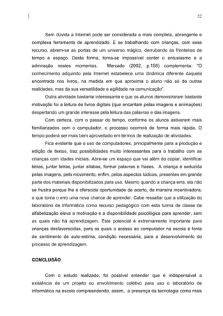 22



      Sem dúvida a Internet pode ser considerada a mais completa, abrangente e
complexa ferramenta de aprendizado. E se trabalhando com crianças, com esse
recurso, abrem-se as portas de um universo mágico, derrubando as fronteiras de
tempo e espaço. Desta forma, torna-se impossível conter o entusiasmo e a
admiração   nestes   momentos.       Mercado    (2002,   p.158)   complementa:    “O
conhecimento adquirido pela Internet estabelece uma dinâmica diferente daquela
encontrada nos livros, na medida em que aproxima o aluno não só de outras
realidades, mas da sua versatilidade e agilidade na comunicação”.
      Outra atividade bastante interessante e que os alunos demonstraram bastante
motivação foi a leitura de livros digitais (que encantam pelas imagens e animações)
despertando um grande interesse pela leitura das palavras e das imagens.
      Com certeza, com o passar do tempo, conforme os alunos estiverem mais
familiarizados com o computador, o processo ocorrerá de forma mais rápida. O
tempo poderá ser mais bem aproveitado em termos de realização de atividades.
      Fica evidente que o uso de computadores, principalmente para a produção e
edição de textos, traz possibilidades muito interessantes para o trabalho com as
crianças com idades iniciais. Abre-se um espaço que vai além do copiar, identificar
letras, juntar letras, juntar sílabas, formar palavras e frases. A criança é seduzida
pelas imagens, pelo movimento, enfim, pelos aspectos lúdicos, presentes em grande
parte dos materiais disponibilizados para uso. Mesmo quando a criança erra, ela não
se frustra porque lhe é oferecida oportunidade de acerto, de maneira incentivadora,
o que torna o erro uma nova chance de aprender. Cabe ressaltar que a utilização do
laboratório de informática como recurso pedagógico com esta turma de classe de
alfabetização eleva a motivação e a disponibilidade psicológica para aprender, sem
as quais não há aprendizagem. Este potencial é extremamente importante para
crianças desfavorecidas, para os quais o acesso ao computador na escola é fonte
de sentimento de auto-estima, condição necessária, para o desenvolvimento do
processo de aprendizagem.


CONCLUSÃO


      Com o estudo realizado, foi possível entender que é indispensável a
existência de um projeto ou envolvimento coletivo para uso o laboratório de
informática na escola compreendendo, assim, a presença da tecnologia como mais
 