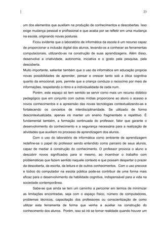 23



um dos elementos que auxiliam na produção de conhecimentos e descobertas. Isso
exige mudança pessoal e profissional e que acaba por se refletir em uma mudança
na escola, originando novas posturas.
      Ficou evidente que o laboratório de informática da escola é um recurso capaz
de proporcionar a inclusão digital dos alunos, levando-os a conhecer as ferramentas
computacionais, utilizando-as na construção de suas aprendizagens. Além disso,
desenvolve a criatividade, autonomia, iniciativa e o gosto pela pesquisa, pela
descoberta.
Muito importante, salientar também que o uso da informática em educação propicia
novas possibilidades de aprender, pensar e crescer tanto sob a ótica cognitiva
quanto da emocional, pois, permite que a criança conduza o raciocínio por meio de
informações, respeitando o ritmo e a individualidade de cada num.
      Porém, este espaço só tem sentido se servir como mais um recurso didático
pedagógico que em conjunto com outras mídias proporcione ao aluno o acesso a
novos conhecimentos e a apreensão das novas tecnologias contextualizando-as e
fortalecendo   os   conceitos   de   interdisciplinaridade.   Se   utilizado   de   forma
descontextualizada, apenas irá manter um ensino fragmentado e repetitivo. É
fundamental também, a formação continuada do professor, fator que garante o
desenvolvimento do conhecimento e a segurança necessária para a realização de
atividades que auxiliem no processo de aprendizagem dos alunos.
      Com o uso do laboratório de informática como ambiente de aprendizagem
redefine-se o papel do professor sendo entendido como parceiro de seus alunos,
capaz de mediar à construção do conhecimento. O professor provoca o aluno a
descobrir novos significados para si mesmo, ao incentivar o trabalho com
problemáticas que fazem sentido naquele contexto e que possam despertar o prazer
da descoberta, da escrita, da leitura e de outros conhecimentos. Com o uso precoce
e lúdico do computador na escola pública pode-se contribuir de uma forma mais
eficaz para o desenvolvimento da habilidade cognitiva, indispensável para a vida na
sociedade contemporânea.
      Sabe-se que ainda se tem um caminho a percorrer em termos de minimizar
as limitações encontradas, seja com o espaço físico, número de computadores,
problemas técnicos, capacitação dos professores ou conscientização de como
utilizar esta ferramenta de forma que venha a auxiliar na construção do
conhecimento dos alunos. Porém, isso só irá se tornar realidade quando houver um
 