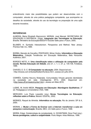 24



entendimento maior das possibilidades que podem ser desenvolvidas com o
computador, através de uma prática pedagógica competente, que acompanhe os
desafios da sociedade, através do uso da tecnologia na proposição de uma ação
docente inovadora.




REFERÊNCIAS
ALMEIDA, Maria Elizabeth Bianconcini; MORAN, José Manoel. SECRETARIA DE
EDUCAÇÃO Á DISTÂNCIA. (Orgs). Integração das Tecnologias na Educação.
Brasília: Ministério da Educação/SEED/TV Escola/ Salto para o Futuro, 2005.

BLUMER, H. Symbolic Interactionism. Perspective and Method. New Jersey:
Prentice Hall, Inc.,1969.


BORBA, Marcelo de Carvalho; PENTEADO, Mirian Godoy. Informática e Educação
Matemática, Coleção Tendências em Educação Matemática, Belo Horizonte:
Autêntica, 2001.

BORGES NETO, H. Uma classificação sobre a utilização do computador pela
escola. Revista Educação em Debate, ano 21, v. 1, n. 27, p. 135-138, Fortaleza,
1999.

CHAVES, E. O. C. O Computador na educação. 2004. Disponível em:
<http://chaves.com.br/textself/edtech/funteve.htm>, acesso em julho 2010.


CORRÊA, Cybthia Harumy Watanabe. Comunidades Virtuais gerando identidades
na sociedade em rede. Ciberlegenda: Nº13, 2004. Disponível em:
<http://www.uff.br/mestcii/cyntia1.htm>, acesso em Maio 2010.


LUDKE, M; André MEDA. Pesquisa em Educação: Abordagens Qualitativas. 2a
ed. Pedagógica e Universitária LTDA; 1986

MERCADO. Luís Paulo Leopoldo (org.) Novas Tecnologias na Educação:
reflexões sobre a Prática. Maceió: EDUFAL, 2002.

MORAES, Raquel de Almeida. Informática na educação. Rio de Janeiro: DP & A,
2000.

MORAN, J. Mudar a Forma de Ensinar com a Internet: transformar a aula em
pesquisa e comunicação. Brasília, MEC, Um Salto para o Futuro, 1998.

MORIN, Edgar. Epistemologia da complexidade. In: SCHNITMAN, Dora Fried (org.).
Novos paradigmas, cultura e subjetividade. Porto Alegre: Artes Médicas, 1996.
 