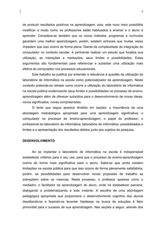 3



de produzir resultados positivos na aprendizagem, pois, este novo meio possibilita
modificar o modo como os professores estão habituados a ensinar e o aluno a
aprender. Considera-se também que os novos métodos, programas e currículos
garantem uma melhor aprendizagem, porém, existem entraves que muitas vezes
impedem que isso ocorra de forma plena. Diante da complexidade da integração do
computador no contexto escolar, é pertinente realizar um estudo que focalize sua
utilização, as interações e mediações, seus limites e possibilidades. Estes
argumentos são fundamentais para referenciar e subsidiar uma utilização mais
efetiva do computador nos processos educacionais.
      Este trabalho se justifica por entender a relevância à questão da utilização do
laboratório de informática na escola como potencializador da aprendizagem. Neste
contexto pretende-se retratar como ocorre a utilização do laboratório de informática
na escola pública evidenciando seus limites e possibilidades no processo de ensino-
aprendizagem além de oferecer subsídios para o desenvolvimento de novas ideias,
novos significados, novas compreensões.
      O texto que segue aparece dividido em seções: a importância de uma
abordagem metodológica apropriada para uma aprendizagem significativa; o
computador no processo de ensino-aprendizagem; o papel do professor; o
profissional do laboratório de informática; laboratório de informática: possibilidades e
limites e a apresentação dos resultados obtidos junto aos sujeitos da pesquisa.


DESENVOLVIMENTO


      Ao se implantar o laboratório de informática na escola é indispensável
estabelecer critérios para o seu uso, para que o processo de ensino-aprendizagem
ocorra de forma mais significativa para o aluno. Sabe-se que ainda existem
limitações na escola pública para que isso ocorra de forma plenamente satisfatória,
porém, as possibilidades para desenvolver novas propostas de trabalho se
sobrepõem sobre as mesmas. Neste processo, o professor aparece como o
mediador, o facilitador da aprendizagem do aluno, onde irá estabelecer parceria,
dialogando e problematizando a todo instante. A escolha de uma abordagem
pedagógica apropriada que proporcione o desenvolvimento cognitivo dos alunos
desafiando-os e fazendo-os levantar hipóteses na busca de soluções é fator
primordial para o sucesso de sua aprendizagem. Nas seções a seguir, através dos
 