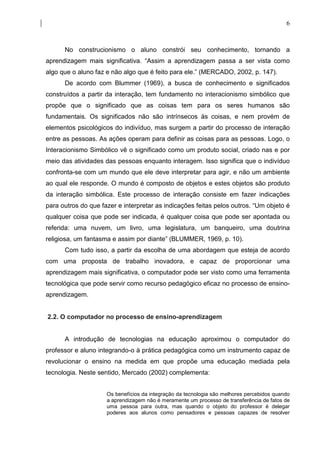 6



      No construcionismo o aluno constrói seu conhecimento, tornando a
aprendizagem mais significativa. “Assim a aprendizagem passa a ser vista como
algo que o aluno faz e não algo que é feito para ele.” (MERCADO, 2002, p. 147).
      De acordo com Blummer (1969), a busca de conhecimento e significados
construídos a partir da interação, tem fundamento no interacionismo simbólico que
propõe que o significado que as coisas tem para os seres humanos são
fundamentais. Os significados não são intrínsecos às coisas, e nem provém de
elementos psicológicos do indivíduo, mas surgem a partir do processo de interação
entre as pessoas. As ações operam para definir as coisas para as pessoas. Logo, o
Interacionismo Simbólico vê o significado como um produto social, criado nas e por
meio das atividades das pessoas enquanto interagem. Isso significa que o indivíduo
confronta-se com um mundo que ele deve interpretar para agir, e não um ambiente
ao qual ele responde. O mundo é composto de objetos e estes objetos são produto
da interação simbólica. Este processo de interação consiste em fazer indicações
para outros do que fazer e interpretar as indicações feitas pelos outros. “Um objeto é
qualquer coisa que pode ser indicada, é qualquer coisa que pode ser apontada ou
referida: uma nuvem, um livro, uma legislatura, um banqueiro, uma doutrina
religiosa, um fantasma e assim por diante” (BLUMMER, 1969, p. 10).
      Com tudo isso, a partir da escolha de uma abordagem que esteja de acordo
com uma proposta de trabalho inovadora, e capaz de proporcionar uma
aprendizagem mais significativa, o computador pode ser visto como uma ferramenta
tecnológica que pode servir como recurso pedagógico eficaz no processo de ensino-
aprendizagem.


2.2. O computador no processo de ensino-aprendizagem


      A introdução de tecnologias na educação aproximou o computador do
professor e aluno integrando-o à prática pedagógica como um instrumento capaz de
revolucionar o ensino na medida em que propõe uma educação mediada pela
tecnologia. Neste sentido, Mercado (2002) complementa:


                     Os benefícios da integração da tecnologia são melhores percebidos quando
                     a aprendizagem não é meramente um processo de transferência de fatos de
                     uma pessoa para outra, mas quando o objeto do professor é delegar
                     poderes aos alunos como pensadores e pessoas capazes de resolver
 