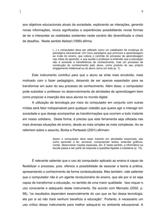 9



aos objetivos educacionais atuais da sociedade, explorando as interações, gerando
novas informações, novos significados e experiências possibilitando novas formas
de ler e interpretar as realidades existentes neste cenário tão diversificado e cheio
de desafios. Neste sentido Neitzel (1999) afirma:

                     (...) o computador deve ser utilizado como um catalisador de mudança do
                     paradigma educacional. Um novo paradigma que promove a aprendizagem
                     ao invés do ensino, que coloca o controle do processo de aprendizagem
                     nas mãos do aprendiz, e que auxilia o professor a entender que a educação
                     não é somente a transferência de conhecimento, mas um processo de
                     construção do conhecimento pelo aluno, como produto do seu próprio
                     engajamento intelectual ou do aluno como um todo (p. 1).

      Este instrumento contribui para que o aluno se sinta mais envolvido, mais
motivado com o fazer pedagógico, deixando de ser apenas expectador para se
transformar em autor do seu processo de conhecimento. Além disso, o computador
pode subsidiar o professor no desenvolvimento de atividades de aprendizagem bem
como propiciar a inserção dos seus alunos no mundo digital.
      A utilização da tecnologia por meio do computador em conjunto com outras
mídias será fator indispensável para qualquer cidadão que queira agir e interagir em
sociedade e que deseja acompanhar as transformações que ocorrem a todo instante
em nosso cotidiano. Desta forma, é preciso que esta ferramenta seja utilizada nas
mais diversas situações de ensino, desde as mais simples as mais complexas. Ao se
referirem sobre o assunto, Borba e Penteado (2001) afirmam:

                     Assim o computador deve estar inserido em atividades essenciais, tais
                     como aprender a ler, escrever, compreender textos, entender gráficos,
                     contar, desenvolver noções espaciais, etc. E neste sentido, a informática na
                     escola passa a ser parte da resposta a questões ligadas a cidadania (p. 19).



      É relevante salientar que o uso do computador aplicado ao ensino é capaz de
flexibilizar o processo, pois, oferece a possibilidade de associar a teoria à prática,
apresentando o conhecimento de forma contextualizada. Mas também, vale salientar
que o computador não é um agente revolucionário do ensino, que ele por si só seja
capaz de transformar a educação, no sentido de uma maior qualidade. Isso requer o
uso consciente e adequado deste instrumento. De acordo com Mercado (2002, p.
98), “os resultados dependem essencialmente do uso que se faz dessa tecnologia,
ela por si só não trará nenhum benefício à educação”. Portanto, é necessário um
uso crítico desse instrumento para melhor adequá-lo no ambiente educacional. A
 
