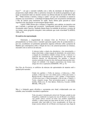 louco?” – em que o narrador trabalha com a idéia da interdição de Qorpo-Santo e
proporciona amplo debate sobre as primeiras inserções da medicina psiquiátrica no que
tange ao tratamento dado aos doentes mentais nas últimas décadas do século XIX; Parte
III – “Onde termina a mentira, começa o sonho”- em que são concluídas as narrativas
atinentes aos assassinatos e a interdição de Qorpo-Santo com sua posterior retirada para
o Rio de Janeiro para tratamento de saúde. Nesta última parte percebe-se maior
ingerência das alucinações no personagem Qorpo-Santo.
        Lajolo (1988) afirma que o romance é magnífico, pois aplaina, na maestria com
que é narrado, o garimpo que reconstrói, “entrelaçando notícias de jornal e fantasias,
inventando onde é preciso, fundindo Qorpo-Santo na multidão de pessoas e eventos de
seu tempo, numa geografia retraçada e num ambiente que exala veracidade”(LAJOLO,
1988, p. 09).

Os motivos da representação

       Entretanto, a singularidade do romance Cães da Província se expressa
principalmente na forma como o narrador apresenta aquela série de acontecimentos e,
por isso, acreditamos ser pertinente apontarmos algumas reflexões sobre a proposta de
Bakhtin que contemporiza sobre a fruição do riso e do carnaval presentes no romance,
iniciando com os motivos da máscara:

                        A máscara traduz a alegria das alternâncias e das reencarnações, a
                        alegre relatividade, a alegre negação da identidade e do sentido único,
                        a negação da coincidência estúpida consigo mesmo; a máscara é a
                        expressão das transferências, das metamorfoses, das violações das
                        fronteiras naturais, da ridicularização, dos apelidos; a máscara
                        encarna o princípio do jogo da vida, está baseada numa peculiar inter-
                        relação da realidade e da imagem característica das formas mais
                        antigas dos ritos e espetáculos.(BAKHTIN, 1987, p. 35)

Em Cães da Província, os artifícios da máscara são apresentados de maneira sutil e
gradual pelo narrador:

                        Cidade dos apelidos: o Velho da matraca, o Cabra-roxa, o Mal-
                        acabado, o Chico da vovó- este célebre poeta, o Chave-dos-óculos, o
                        Barriga-me-dói, o Bunda-amorosa, o José –mulher, o Toma-largura,
                        o Corre-com-o-saco, o Nariz-de-papelão, o Pão de rala, o Trabuco, o
                        Vareta, ninguém escapa. Nem governadores-gerais e presidentes:
                        lentilha, Diabo-coxo, D. João Quinto, Sinhá-rosa, Cascudo (ASSIS
                        BRASIL, 1996, p.16)


Mas é o fotógrafo quem oficializa e sacramenta este ritual, evidenciando com seu
trabalho, uma sociedade vinculada às aparências:

                        Toda esta gente é retratada pelo artista Luís Terragno, grande na arte
                        fotográfica, estabelcido na esquina das ruas do Rosário e da Alegria,
                        cuja grande ciência consiste em botar seus modelos rigidamente
                        sentados, a cabeça segura por duas hastes de ferro, ou de pé, a mão
                        pousando sobre uma pilha de livros encadernados; ali ficam um
                        tempo enorme debaixo do sol filtrado com doçura por uma chapa de
 