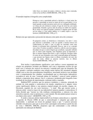 vidro fosco, no intuito de juntar a beleza a técnica mais esmerada,
                        como se faz em Paris (ASSIS BRASIL, 1996, p. 16).

O narrador imprime à fotografia certa cumplicidade:

                        Protege-se com a autoridade policial a decência e o bom nome das
                        pessoas; à autoridade se acusa os outros de tal ou qual delito, e ri-se
                        muito quando se pode encontrar motivo de ver o delegado esfalfando-
                        se à busca de um criminoso comum, O que de resto faz com muita
                        propriedade, botando a grossa mão da justiça no ombro do suspeito.
                        Ri-se muito em especial quando criminoso é daquela gente do lado
                        sul da colina e é um regalo público ir à cadeia espiar a cara do
                        facínora (ASSIS BRASIL, 1996, p.17)

Retrato este que representa a possessão da máscara como parte ativa dos costumes:

                        Os pequenos crimes, os domésticos e intramuros, isso não é coisa
                        que interesse à autoridade, a não ser quando a mazela torna-se do
                        conhecimento de todos, o que só pode ser encarado como uma
                        afronta à civilização bem constituída. Peca-se, mas ai se o pecado
                        vem a furo. É mister escondê-lo, dourá-lo, cobri-lo com ricos panos,
                        desculpas em que os outros fingem que acreditam, o pecador sabendo
                        que os outros estão fingindo, uma fingideira geral. O importante é
                        que os retratos fiquem bem feitos, e que o fotografo Terragno cubra
                        os rostos de seus retratados com a mais esmerada pátina de honradez,
                        e que possam tais figuras ornar os álbuns recamados em ouro das
                        salas de visita. Afinal as pessoas morrem, mas os álbuns
                        ficam.(ASSIS BRASIL, 1996, p. 17)

        Este trecho é especialmente significativo, pois ratifica o nosso argumento em
relação aos propósitos incitados por Bakhtin, mas com a importante ressalva de que
neste caso a inserção dos motivos da máscara é mantida pelo jogo da fotografia. Ou
seja, quando o narrador estabelece uma relação muito intensa dos moradores daquela
cidade com os ritos dos procedimentos fotográficos, mesclando inclusive esta atividade
com o comportamento dos cidadãos, recomendando que as observações indesejáveis
escondem-se atrás de uma “esmerada pátina de honradez”, torna-se muito propício
deduzir a imposição deste adereço. Isto é, a máscara é produzida pela fotografia como
resultado de um projeto de representação, conforme indica o narrador.
        Bakhtin(1987) esclarece que no grotesco romântico, a máscara, arrancada da
unidade da visão popular e carnavalesca do mundo, empobrece-se e adquire várias
outras significações alheias a sua natureza original porque ela encobre, engana, etc.
Dissimula, segundo ele, um vazio horroroso , “o nada’. Mas que mesmo assim, a
máscara ainda conserva traços de sua indestrutível natureza popular e carnavalesca. E
fecha dizendo que “mesmo na vida cotidiana contemporânea, a máscara cria uma
atmosfera especial, como se pertencesse a outro mundo. Ela não poderá jamais tornar-se
um objeto entre outros”. (BAKHTIN, 1987, p. 35).
        E sendo a máscara adorno imprescindível aos festejos carnavalescos e, seguindo
a sugestão de Discini (2006) de que a carnavalização é categoria que pode ser
depreendida e analisada nos textos de qualquer época e que “ é preciso procurar
entender este processo, para que se possa fruir a percepção carnavalesca a partir da sala
de visita ( DISCINI, 2006,90), propomos aqui dar continuidade a esta reflexão
apontando esta indicação de Bakhtin:
 