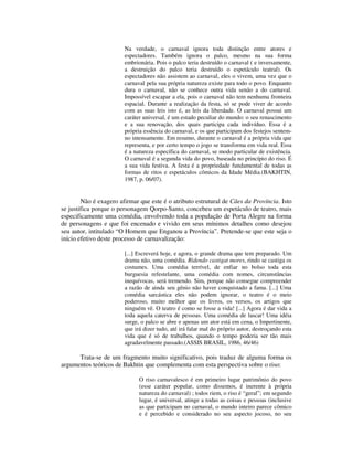 Na verdade, o carnaval ignora toda distinção entre atores e
                        espectadores. Também ignora o palco, mesmo na sua forma
                        embrionária. Pois o palco teria destruído o carnaval ( e inversamente,
                        a destruição do palco teria destruído o espetáculo teatral). Os
                        espectadores não assistem ao carnaval, eles o vivem, uma vez que o
                        carnaval pela sua própria natureza existe para todo o povo. Enquanto
                        dura o carnaval, não se conhece outra vida senão a do carnaval.
                        Impossível escapar a ela, pois o carnaval não tem nenhuma fronteira
                        espacial. Durante a realização da festa, só se pode viver de acordo
                        com as suas leis isto é, as leis da liberdade. O carnaval possui um
                        caráter universal, é um estado peculiar do mundo: o seu renascimento
                        e a sua renovação, dos quais participa cada indivíduo. Essa é a
                        própria essência do carnaval, e os que participam dos festejos sentem-
                        no intensamente. Em resumo, durante o carnaval é a própria vida que
                        representa, e por certo tempo o jogo se transforma em vida real. Essa
                        é a natureza específica do carnaval, se modo particular de existência.
                        O carnaval é a segunda vida do povo, baseada no princípio do riso. É
                        a sua vida festiva. A festa é a propriedade fundamental de todas as
                        formas de ritos e espetáculos cômicos da Idade Média.(BAKHTIN,
                        1987, p. 06/07).


        Não é exagero afirmar que este é o atributo estrutural de Cães da Província. Isto
se justifica porque o personagem Qorpo-Santo, concebeu um espetáculo de teatro, mais
especificamente uma comédia, envolvendo toda a população de Porta Alegre na forma
de personagens e que foi encenado e vivido em seus mínimos detalhes como desejou
seu autor, intitulado “O Homem que Enganou a Província”. Pretende-se que este seja o
início efetivo deste processo de carnavalização:

                        [...] Escreverá hoje, e agora, o grande drama que tem preparado. Um
                        drama não, uma comédia. Ridendo castigat mores, rindo se castiga os
                        costumes. Uma comédia terrível, de enfiar no bolso toda esta
                        burguesia refestelante, uma comédia com nomes, circunstâncias
                        inequívocas, será tremendo. Sim, porque não consegue compreender
                        a razão de ainda seu gênio não haver conquistado a fama. [...] Uma
                        comédia sarcástica eles não podem ignorar, o teatro é o meio
                        poderoso, muito melhor que os livros, os versos, os artigos que
                        ninguém vê. O teatro é como se fosse a vida! [...] Agora é dar vida a
                        toda aquela caterva de pessoas. Uma comédia de lascar! Uma idéia
                        surge, o palco se abre e apenas um ator está em cena, o Impertinente,
                        que irá dizer tudo, até irá falar mal do próprio autor, destroçando esta
                        vida que é só de trabalhos, quando o tempo poderia ser tão mais
                        agradavelmente passado.(ASSIS BRASIL, 1986, 46/46)

      Trata-se de um fragmento muito significativo, pois traduz de alguma forma os
argumentos teóricos de Bakhtin que complementa com esta perspectiva sobre o riso:

                              O riso carnavalesco é em primeiro lugar patrimônio do povo
                              (esse caráter popular, como dissemos, é inerente à própria
                              natureza do carnaval) ; todos riem, o riso é “geral”; em segundo
                              lugar, é universal, atinge a todas as coisas e pessoas (inclusive
                              as que participam no carnaval, o mundo inteiro parece cômico
                              e é percebido e considerado no seu aspecto jocoso, no seu
 