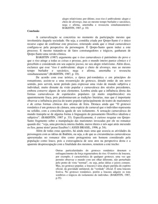 alegre relativismo; por último, esse riso é ambivalente: alegre e
                              cheio de alvoroço, mas ao mesmo tempo burlador e sarcástico,
                              nega e afirma, amortalha e ressuscita simultaneamente.(
                              BAKHTIN, 1987, p. 10)
Conclusão

        A carnavalização se concretiza no momento da participação mesmo que
involuntária daquela sociedade. Ou seja, a comédia criada por Qorpo-Santo é o único
recurso capaz de confirmar este processo, reiterando ainda que o ritual carnavalesco
configura-se pela perspectiva da personagem. É Qorpo-Santo quem induz a este
processo. E mesmo tratando-se de fatos constrangedores e trágicos, ganharam de
Qorpo-Santo uma versão cômica.
        BAKHTIN (1987) argumenta que o riso carnavalesco é patrimônio do povo e
que o riso atinge a todas as coisas e pessoas, pois o mundo inteiro parece cômico e é
percebido e considerado em seu aspecto jocoso, no seu alegre relativismo. Além disso,
esclarece que esse “riso é ambivalente: alegre e cheio de alvoroço, mas ao mesmo
tempo burlador e sarcástico, nega e afirma, amortalha e ressuscita
simultaneamente”.(BAKHTIN, 1987, p. 10).
        De acordo com esse teórico, a época pré-romântica e em princípios do
romantismo, assiste-se a uma ressurreição do grotesco, dotado então de um novo
sentido, pois servirá, neste período para expressar uma visão de mundo subjetiva e
individual, muito distante da visão popular e carnavalesca dos séculos precedentes,
embora conserve alguns de seus elementos. Lembra ainda que a influência direta das
formas carnavalescas de espetáculos populares (já muito empobrecidos) era
aparentemente fraca, pois predominavam as tradições literárias, mas que é importante
observar a influência precisa do teatro popular (principalmente do teatro de marionetes)
e de certas formas cômicas dos artistas de feira. Destaca ainda que “O grotesco
romântico é um grotesco de câmara, uma espécie de carnaval que o indivíduo representa
na solidão, com a consciência aguda de seu isolamento. A sensação carnavalesca do
mundo transpõe-se de alguma forma à linguagem do pensamento filosófico idealista e
subjetivo”. (BAKHTIN, 1987 p. 33). Especificamente, é curioso resgatar em Qorpo-
Santo fragmento sobre a manipulação das marionetes invocadas por ele no romance
quando diz: “veja, uma província inteira iludida, meros títeres e nós aqui atrás mexendo
os fios, pense nisto! pense Eusébio! ( ASSIS BRASIL, 1996, p. 54).
        Além de todas estas questões, há ainda mais uma que associa as atividades da
personagem com as idéias de Bakhtin, ou seja, a de que as circunstâncias carnavalescas
apresentadas no romance têm como protagonista um homem considerado pela
população como louco, pois a extravagância de seus atos na perspectiva desta e a
aparente despreocupação com a finalidade dos mesmos, remetem a este trecho:

                        Outras particularidades do grotesco romântico denotam o
                        enfraquecimento da força regeneradora do riso. O motivo da loucura,
                        por exemplo, é característica de qualquer grotesco, uma vez que
                        permite observar o mundo com um olhar diferente, não perturbado
                        pelo ponto de vista “normal”, ou seja, pelas idéias e juízos comuns.
                        Mas, no grotesco popular, a loucura é uma alegre paródia do espírito
                        oficial, da gravidade unilateral, da “verdade” oficial. É uma loucura
                        festiva. No grotesco romântico, porém a loucura adquire os tons
                        sombrios e trágicos do isolamento do indivíduo. (BAKHTIN, 1987,
                        p.35)
 