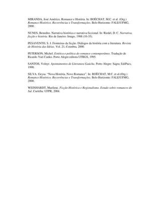 MIRANDA, José Américo. Romance e História. In: BOËCHAT, M.C. et al. (Org.)
Romance Histórico. Recorrências e Transformações. Belo Horizonte: FALE/UFMG,
2000.

NUNES, Benedito. Narrativa histórica e narrativa ficcional. In: Riedel, D. C. Narrativa,
ficção e história. Rio de Janeiro: Imago, 1988 (10-35).

PESAVENTO, S. J. Fronteiras da ficção. Diálogos da história com a literatura. Revista
de História das Idéias. Vol. 21, Coimbra, 2000.

PETERSON, Michel. Estética e política do romance contemporâneo. Tradução de
Ricardo Yuri Canko. Porto Alegre:editora UFRGS, 1995.

SANTOS, Volnyr. Apontamentos de Literatura Gaúcha. Porto Alegre: Sagra; EdiPucs,
1990.

SILVA. Geysa. “Nova História. Novo Romance”. In: BOËCHAT, M.C. et al.(Org.)
Romance Histórico. Recorrências e Transformações. Belo Horizonte: FALE/UFMG,
2000.

WEINHARDT, Marilene. Ficção Histórica e Regionalismo. Estudo sobre romances do
Sul. Curitiba: UFPR, 2004.
 