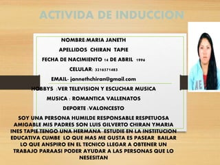 ACTIVIDA DE INDUCCION
NOMBRE:MARIA JANETH
APELLIDOS CHIRAN TAPIE
FECHA DE NACIMIENTO 14 DE ABRIL 1996
CELULAR: 3216571483
EMAIL- jannethchiran@gmail.com
HOBBYS :VER TELEVISION Y ESCUCHAR MUSICA
MUSICA : ROMANTICA VALLENATOS
DEPORTE :VALONCESTO
SOY UNA PERSONA HUMILDE RESPONSABLE RESPETUOSA
AMIGABLE MIS PADRES SON LUIS GILVERTO CHIRAN YMARIA
INES TAPIE TENGO UNA HERMANA ESTUDIE EN LA INSTITUCION
EDUCATIVA CUMBE LO QUE MAS ME GUSTA ES PASEAR BAILAR
LO QUE ANSPIRO EN EL TECNICO LLEGAR A OBTENER UN
TRABAJO PARAASI PODER AYUDAR A LAS PERSONAS QUE LO
NESESITAN
 