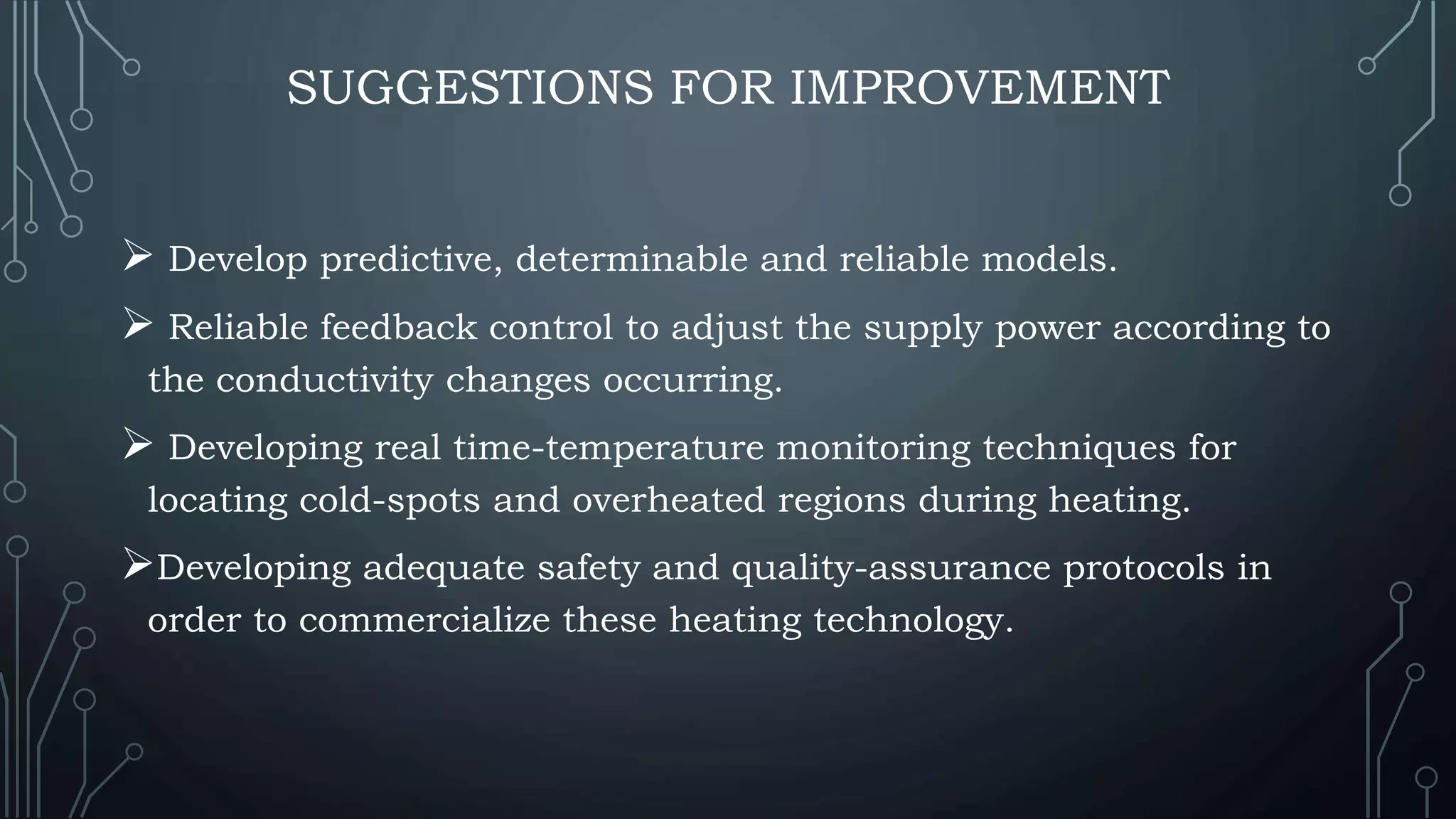 SUGGESTIONS FOR IMPROVEMENT
 Develop predictive, determinable and reliable models.
 Reliable feedback control to adjust the supply power according to
the conductivity changes occurring.
 Developing real time-temperature monitoring techniques for
locating cold-spots and overheated regions during heating.
Developing adequate safety and quality-assurance protocols in
order to commercialize these heating technology.
 