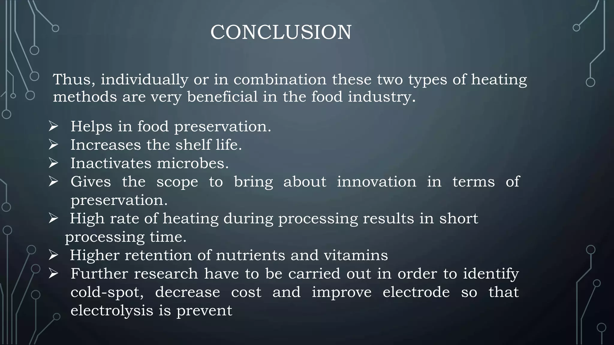CONCLUSION
Thus, individually or in combination these two types of heating
methods are very beneficial in the food industry.
 Helps in food preservation.
 Increases the shelf life.
 Inactivates microbes.
 Gives the scope to bring about innovation in terms of
preservation.
 High rate of heating during processing results in short
processing time.
 Higher retention of nutrients and vitamins
 Further research have to be carried out in order to identify
cold-spot, decrease cost and improve electrode so that
electrolysis is prevent
 