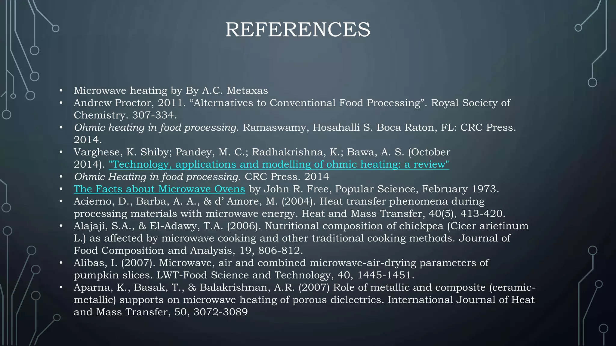 REFERENCES
• Microwave heating by By A.C. Metaxas
• Andrew Proctor, 2011. “Alternatives to Conventional Food Processing”. Royal Society of
Chemistry. 307-334.
• Ohmic heating in food processing. Ramaswamy, Hosahalli S. Boca Raton, FL: CRC Press.
2014.
• Varghese, K. Shiby; Pandey, M. C.; Radhakrishna, K.; Bawa, A. S. (October
2014). "Technology, applications and modelling of ohmic heating: a review"
• Ohmic Heating in food processing. CRC Press. 2014
• The Facts about Microwave Ovens by John R. Free, Popular Science, February 1973.
• Acierno, D., Barba, A. A., & d’ Amore, M. (2004). Heat transfer phenomena during
processing materials with microwave energy. Heat and Mass Transfer, 40(5), 413-420.
• Alajaji, S.A., & El-Adawy, T.A. (2006). Nutritional composition of chickpea (Cicer arietinum
L.) as affected by microwave cooking and other traditional cooking methods. Journal of
Food Composition and Analysis, 19, 806-812.
• Alibas, I. (2007). Microwave, air and combined microwave-air-drying parameters of
pumpkin slices. LWT-Food Science and Technology, 40, 1445-1451.
• Aparna, K., Basak, T., & Balakrishnan, A.R. (2007) Role of metallic and composite (ceramic-
metallic) supports on microwave heating of porous dielectrics. International Journal of Heat
and Mass Transfer, 50, 3072-3089
 