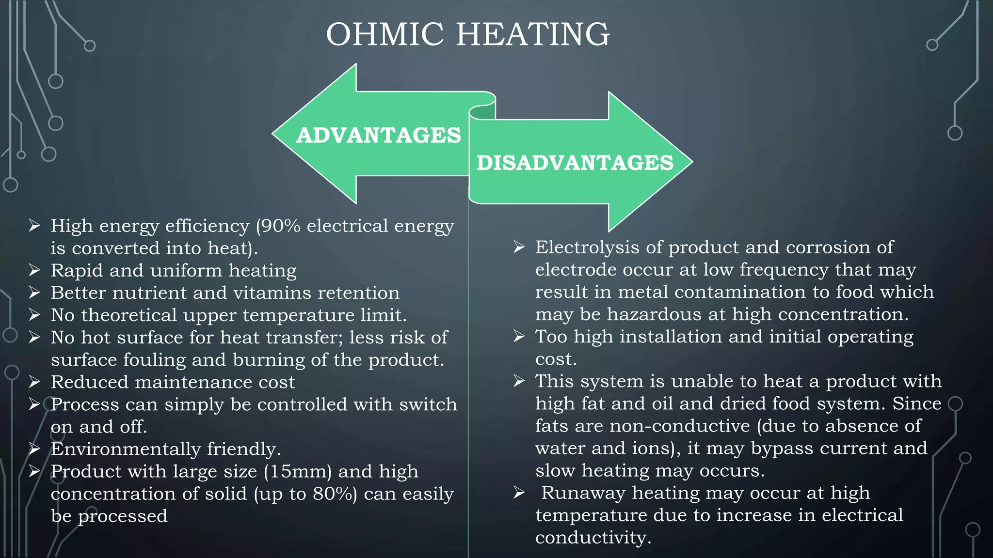 OHMIC HEATING
ADVANTAGES
DISADVANTAGES
 High energy efficiency (90% electrical energy
is converted into heat).
 Rapid and uniform heating
 Better nutrient and vitamins retention
 No theoretical upper temperature limit.
 No hot surface for heat transfer; less risk of
surface fouling and burning of the product.
 Reduced maintenance cost
 Process can simply be controlled with switch
on and off.
 Environmentally friendly.
 Product with large size (15mm) and high
concentration of solid (up to 80%) can easily
be processed
 Electrolysis of product and corrosion of
electrode occur at low frequency that may
result in metal contamination to food which
may be hazardous at high concentration.
 Too high installation and initial operating
cost.
 This system is unable to heat a product with
high fat and oil and dried food system. Since
fats are non-conductive (due to absence of
water and ions), it may bypass current and
slow heating may occurs.
 Runaway heating may occur at high
temperature due to increase in electrical
conductivity.
 