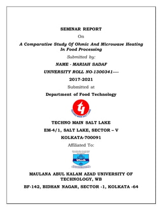 SEMINAR REPORT
On
A Comparative Study Of Ohmic And Microwave Heating
In Food Processing
Submitted by:
NAME - MARIAH SADAF
UNIVERSITY ROLL NO-1300341-----
2017-2021
Submitted at
Department of Food Technology
TECHNO MAIN SALT LAKE
EM-4/1, SALT LAKE, SECTOR – V
KOLKATA-700091
Affiliated To:
MAULANA ABUL KALAM AZAD UNIVERSITY OF
TECHNOLOGY, WB
BF-142, BIDHAN NAGAR, SECTOR -1, KOLKATA -64
 