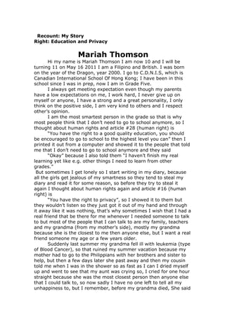 Recount: My Story
Right: Education and Privacy


                   Mariah Thomson
       Hi my name is Mariah Thomson I am now 10 and I will be
turning 11 on May 16 2011 I am a Filipino and British. I was born
on the year of the Dragon, year 2000. I go to C.D.N.I.S, which is
Canadian International School Of Hong Kong; I have been in this
school since I was in prep, now I am in Grade Five.
       I always get meeting expectation even though my parents
have a low expectations on me, I work hard, I never give up on
myself or anyone, I have a strong and a great personality, I only
think on the positive side, I am very kind to others and I respect
other’s opinion.
       I am the most smartest person in the grade so that is why
most people think that I don’t need to go to school anymore, so I
thought about human rights and article #28 (human right) is
       “You have the right to a good quality education, you should
be encouraged to go to school to the highest level you can” then I
printed it out from a computer and showed it to the people that told
me that I don’t need to go to school anymore and they said
       “Okay” because I also told them “I haven’t finish my real
learning yet like e.g. other things I need to learn from other
grades.”
 But sometimes I get lonely so I start writing in my diary, because
all the girls get jealous of my smartness so they tend to steal my
diary and read it for some reason, so before they try to steal it
again I thought about human rights again and article #16 (human
right) is
       “You have the right to privacy”, so I showed it to them but
they wouldn’t listen so they just got it out of my hand and through
it away like it was nothing, that’s why sometimes I wish that I had a
real friend that be there for me whenever I needed someone to talk
to but most of the people that I can talk to are my family, teachers
and my grandma (from my mother’s side), mostly my grandma
because she is the closest to me then anyone else, but I want a real
friend someone my age or a few years older.
       Suddenly last summer my grandma fell ill with leukemia (type
of Blood Cancer), so that ruined my summer vacation because my
mother had to go to the Philippians with her brothers and sister to
help, but then a few days later she past away and then my cousin
told me when I was in the shower so as fast as I can I dried myself
up and went to see that my aunt was crying so, I cried for one hour
straight because she was the most closest person then anyone else
that I could talk to, so now sadly I have no one left to tell all my
unhappiness to, but I remember, before my grandma died, She said
 