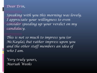 Dear Erin,

Speaking with you this morning was lovely.
I appreciate your willingness to even
consider speeding up your verdict on my
candidacy.

This is not so much to impress you (or
McKayla), but rather impress upon you
and the other staff members an idea of
who I am.

Very truly yours,
Mariah Weeks
 