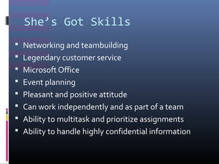 Shes Got Skills
? Networking and teambuilding
? Legendary customer service
? Microsoft Office
? Event planning
? Pleasant and positive attitude
? Can work independently and as part of a team
? Ability to multitask and prioritize assignments
? Ability to handle highly confidential information
 