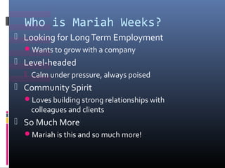 Who is Mariah Weeks?
? Looking for Long Term Employment
  ?Wants to grow with a company
? Level-headed
  ? Calm under pressure, always poised
? Community Spirit
  ?Loves building strong relationships with
   colleagues and clients
? So Much More
  ?Mariah is this and so much more!
 