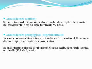  Antecedentes teóricos:
Se encontraron diccionarios de danza en donde se explica la ejecución
del movimiento, pero no de la técnica de M. Reda.


 Antecedentes pedagógicos- experimentales:
Existen numerosos videos instruccionales de danza oriental. En ellos, el
docente explica y ejecuta los movimientos.

Se encontró un video de combinaciones de M. Reda, pero no de técnica
en detalle (Vol No 6, 2008)
 