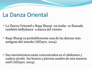 La Danza Oriental
 La Danza Oriental o Raqs Sharqi -en árabe- es llamada
 también bellydance o danza del vientre

 Raqs Sharqi es probablemente una de las danzas más
 antiguas del mundo (AlZayer, 2004).


 Sus movimientos están concentrados en el abdomen y
 cadera siendo los brazos y piernas usados de una manera
 sutil (AlZayer, 2004).
 