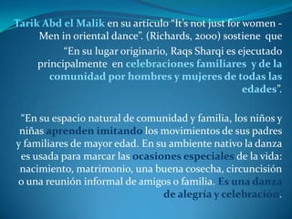 Tarik Abd el Malik en su artículo “It’s not just for women -
     Men in oriental dance”. (Richards, 2000) sostiene que
           “En su lugar originario, Raqs Sharqi es ejecutado
     principalmente en celebraciones familiares y de la
        comunidad por hombres y mujeres de todas las
                                                     edades”.

 “En su espacio natural de comunidad y familia, los niños y
 niñas aprenden imitando los movimientos de sus padres
y familiares de mayor edad. En su ambiente nativo la danza
 es usada para marcar las ocasiones especiales de la vida:
 nacimiento, matrimonio, una buena cosecha, circuncisión
o una reunión informal de amigos o familia. Es una danza
                                de alegría y celebración.
 