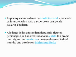  Es pues que es una danza de tradición oral y por ende
 su interpretación varía de cuerpo en cuerpo, de
 bailarín a bailarín.

 A lo largo de los años se han destacado algunos
 personajes que han desarrollado un estilo tan propio
 que origina una corriente con seguidores en todo el
 mundo, uno de ellos es: Mahmoud Reda
 
