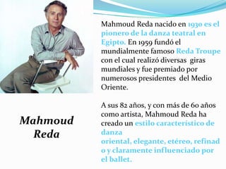 Mahmoud Reda nacido en 1930 es el
          pionero de la danza teatral en
          Egipto. En 1959 fundó el
          mundialmente famoso Reda Troupe
          con el cual realizó diversas giras
          mundiales y fue premiado por
          numerosos presidentes del Medio
          Oriente.

          A sus 82 años, y con más de 60 años
          como artista, Mahmoud Reda ha
Mahmoud   creado un estilo característico de
  Reda    danza
          oriental, elegante, etéreo, refinad
          o y claramente influenciado por
          el ballet.
 