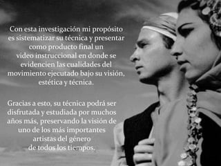 Con esta investigación mi propósito
es sistematizar su técnica y presentar
        como producto final un
   video instruccional en donde se
     evidencien las cualidades del
movimiento ejecutado bajo su visión,
          estética y técnica.

Gracias a esto, su técnica podrá ser
disfrutada y estudiada por muchos
años más, preservando la visión de
    uno de los más importantes
        artistas del género
       de todos los tiempos.
 