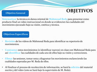 Objetivo General
                                                              OBJETIVOS
Sistematizar la técnica en danza oriental de Mahmoud Reda para presentar como
producto final un video instruccional en donde se evidencien las cualidades del
movimiento ejecutado bajo su visión, estética y técnica.


 Objetivos Específicos

• Revisión de los videos de Mahmoud Reda para identificar su repertorio de
  movimientos.

• Contrastar estos movimientos (e identificar nuevos) en clase con Mahmoud Reda para
  así identificar las cualidades de cada uno de ellos bajo su visión y correcciones.

• Filmar las sesiones, tomar nota y diagramar los movimientos esclareciendo las
  cualidades esperadas por M. Reda de ellos.

• Al finalizar el proceso de recolección de información, se hará la edición del material
  escrito y del video (esto se hará bajo la supervisión de M. Reda).
 