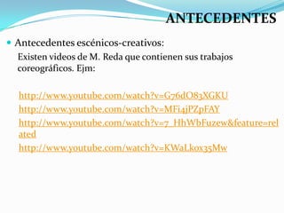 ANTECEDENTES
 Antecedentes escénicos-creativos:
  Existen videos de M. Reda que contienen sus trabajos
  coreográficos. Ejm:

  http://www.youtube.com/watch?v=G76dO83XGKU
  http://www.youtube.com/watch?v=MFi4jPZpFAY
  http://www.youtube.com/watch?v=7_HhWbFuzew&feature=rel
  ated
  http://www.youtube.com/watch?v=KWaLkox35Mw
 
