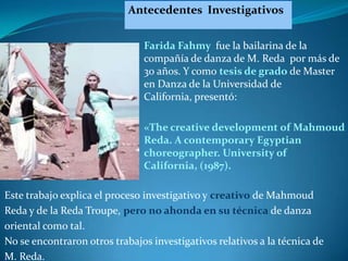 Antecedentes Investigativos


                               Farida Fahmy fue la bailarina de la
                               compañía de danza de M. Reda por más de
                               30 años. Y como tesis de grado de Master
                               en Danza de la Universidad de
                               California, presentó:

                               «The creative development of Mahmoud
                               Reda. A contemporary Egyptian
                               choreographer. University of
                               California, (1987).

Este trabajo explica el proceso investigativo y creativo de Mahmoud
Reda y de la Reda Troupe, pero no ahonda en su técnica de danza
oriental como tal.
No se encontraron otros trabajos investigativos relativos a la técnica de
M. Reda.
 