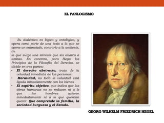 EL PANLOGISMO
Su dialéctica es lógica y ontológica, y
opera como parte de una tesis a la que se
opone un enunciado, contrario a la antítesis,
de
la que surge una síntesis que les abarca a
ambas. En concreto, para Hegel los
Principios de la Filosofía del Derecho, se
divide en tres partes:
• El derecho abstracto, trata de la
voluntad inmediata de las personas
• Moralidad, no toda la voluntad está
ligada inmediatamente con los bienes
• El espíritu objetivo, que indica que las
obras humanas no se reducen ni a lo
que los hombres quieren
inmediatamente ni a lo que querrían
querer. Que comprende la familia, la
sociedad burguesa y el Estado.
GEORG WILHELM FRIEDRICH HEGEL
 