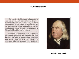 EL UTILITARISMO
Es una teoría ética que afirma que la
corrección moral de una acción se
fundamenta solo en su utilidad, es decir,
la cantidad de los bienes que produce. Por
lo que solo se juzga moralmente por su
resultado y consecuencias, da prioridad al
bien y lo identifica con el placer.
Bentham, deduce que para obtener los
principios generales del derecho se debe
deducir las proposiciones menos generales
que constituyen el derecho positivo. El
único derecho que reconoce es el positivo.
JEREMY BENTHAM
 