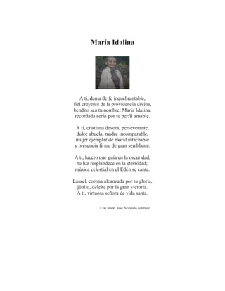 María Idalina
A ti, dama de fe inquebrantable,
fiel creyente de la providencia divina,
bendito sea tu nombre: María Idalina,
recordada serás por tu perfil amable.
A ti, cristiana devota, perseverante,
dulce abuela, madre incomparable,
mujer ejemplar de moral intachable
y presencia firme de gran semblante.
A ti, lucero que guía en la oscuridad,
tu luz resplandece en la eternidad;
música celestial en el Edén se canta.
Laurel, corona alcanzada por tu gloria,
júbilo, deleite por la gran victoria.
A ti, virtuosa señora de vida santa.
Con amor, José Acevedo Jiménez.
 