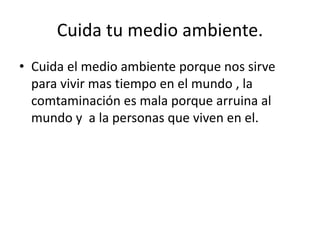 Cuida tu medio ambiente.
• Cuida el medio ambiente porque nos sirve
para vivir mas tiempo en el mundo , la
comtaminación es mala porque arruina al
mundo y a la personas que viven en el.
 