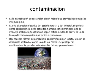 contaminacion
• Es la introduccion de sustancian en un medio que provocanque esta sea
inseguro o no .
• Es una alteracion negativa del estado natural y por general, se genera
como concecuencia de la actividad humana conciderandose una de
impacto ambiental.Se clasifican según el tipo de donde proviene , o la
forma de contaminacion que emite o contamina.
• Hay muchas formas de combatir la contaminacion.En la ONU ubican al
desarrollo sostenible como una de las formas de proteger al
medioambiente para las actuales y las futuras generaciones.
 