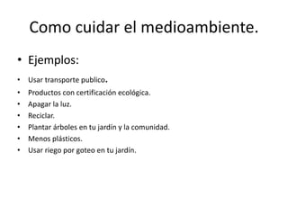 Como cuidar el medioambiente.
• Ejemplos:
• Usar transporte publico.
• Productos con certificación ecológica.
• Apagar la luz.
• Reciclar.
• Plantar árboles en tu jardín y la comunidad.
• Menos plásticos.
• Usar riego por goteo en tu jardín.
 