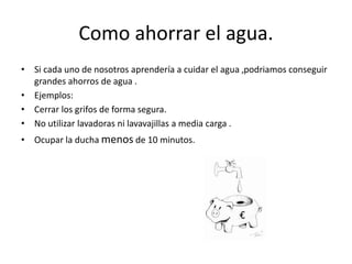 Como ahorrar el agua.
• Si cada uno de nosotros aprendería a cuidar el agua ,podriamos conseguir
grandes ahorros de agua .
• Ejemplos:
• Cerrar los grifos de forma segura.
• No utilizar lavadoras ni lavavajillas a media carga .
• Ocupar la ducha menos de 10 minutos.
 
