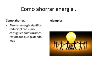 Como ahorrar energía .
Como ahorrar.
• Ahorrar energía significa
reducir el consumo
consiguiendolos mismos
resultados que gastando
mas
ejemplos
 