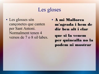 Les gloses
● Les glosses són
cançonetes que canten
per Sant Antoni.
Normalment tenen 4
versos de 7 o 8 sil·labes.
●
A mi M...