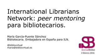 International Librarians Network:
peer mentoring entre
bibliotecarios.
María García-Puente Sánchez
Bibliotecaria. Embajadora en España para ILN.
@bibliovirtual
maria@bibliovirtual.es
2 marzo 2016
 