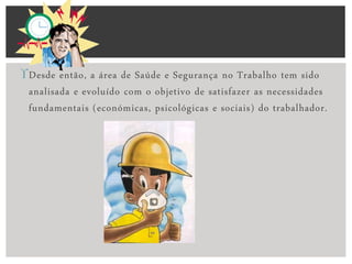 Desde então, a área de Saúde e Segurança no Trabalho tem sido
analisada e evoluído com o objetivo de satisfazer as necessidades
fundamentais (económicas, psicológicas e sociais) do trabalhador.
 