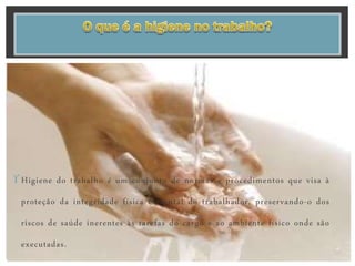 Higiene do trabalho é um conjunto de normas e procedimentos que visa à
proteção da integridade física e mental do trabalhador, preservando-o dos
riscos de saúde inerentes às tarefas do cargo e ao ambiente físico onde são
executadas.
 
