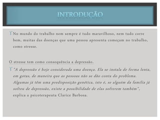 No mundo do trabalho nem sempre é tudo maravilhoso, nem tudo corre
bem, muitas das doenças que uma pessoa apresenta começam no trabalho,
como stresse.
O stresse tem como consequência a depressão.
"A depressão é hoje considerada uma doença. Ela se instala de forma lenta,
em gotas, de maneira que as pessoas não se dão conta do problema.
Algumas já têm uma predisposição genética, isto é, se alguém da família já
sofreu de depressão, existe a possibilidade de elas sofrerem também",
explica a psicoterapeuta Clarice Barbosa.
 