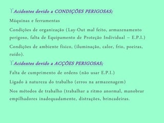 Acidentes devido a CONDIÇÕES PERIGOSAS;
Máquinas e ferramentas
Condições de organização (Lay-Out mal feito, armazenamento
perigoso, falta de Equipamento de Proteção Individual – E.P.I.)
Condições de ambiente físico, (iluminação, calor, frio, poeiras,
ruído).
Acidentes devido a ACÇÕES PERIGOSAS;
Falta de cumprimento de ordens (não usar E.P.I.)
Ligado à natureza do trabalho (erros na armazenagem)
Nos métodos de trabalho (trabalhar a ritmo anormal, manobrar
empilhadores inadequadamente, distrações, brincadeiras.
 