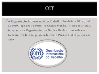 A Organização Internacional do Trabalho, fundada a 28 de Junho
de 1919, logo após a Primeira Guerra Mundial, é uma instituição
integrante da Organização das Nações Unidas, com sede em
Genebra, tendo sido galardoada com o Prémio Nobel da Paz em
1969.
 